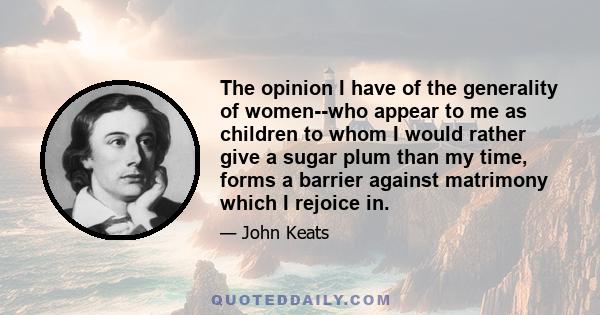 The opinion I have of the generality of women--who appear to me as children to whom I would rather give a sugar plum than my time, forms a barrier against matrimony which I rejoice in.