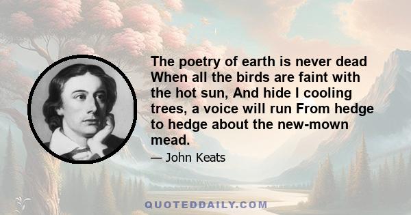 The poetry of earth is never dead When all the birds are faint with the hot sun, And hide I cooling trees, a voice will run From hedge to hedge about the new-mown mead.