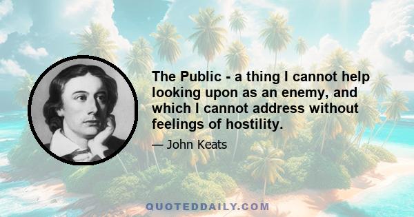 The Public - a thing I cannot help looking upon as an enemy, and which I cannot address without feelings of hostility.