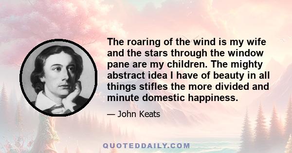 The roaring of the wind is my wife and the stars through the window pane are my children. The mighty abstract idea I have of beauty in all things stifles the more divided and minute domestic happiness.