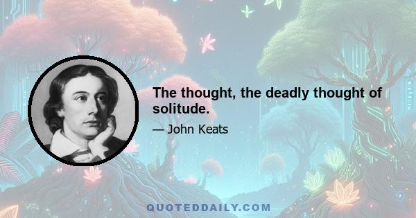 The thought, the deadly thought of solitude.