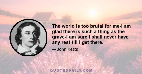 The world is too brutal for me-I am glad there is such a thing as the grave-I am sure I shall never have any rest till I get there.