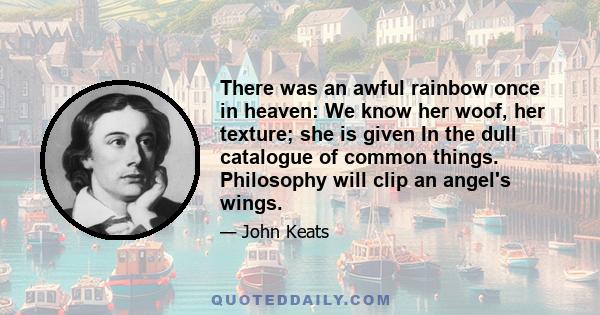 There was an awful rainbow once in heaven: We know her woof, her texture; she is given In the dull catalogue of common things. Philosophy will clip an angel's wings.