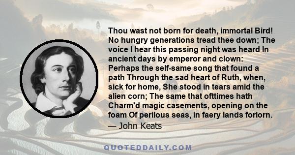 Thou wast not born for death, immortal Bird! No hungry generations tread thee down; The voice I hear this passing night was heard In ancient days by emperor and clown: Perhaps the self-same song that found a path