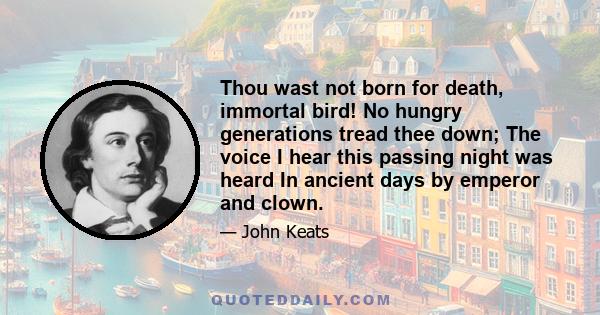 Thou wast not born for death, immortal bird! No hungry generations tread thee down; The voice I hear this passing night was heard In ancient days by emperor and clown.