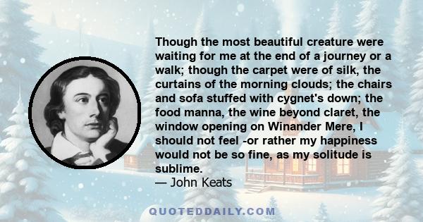 Though the most beautiful creature were waiting for me at the end of a journey or a walk; though the carpet were of silk, the curtains of the morning clouds; the chairs and sofa stuffed with cygnet's down; the food