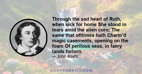 Through the sad heart of Ruth, when sick for home She stood in tears amid the alien corn; The same that ofttimes hath Charm'd magic casements, opening on the foam Of perilous seas, in faery lands forlorn.