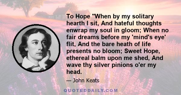 To Hope When by my solitary hearth I sit, And hateful thoughts enwrap my soul in gloom; When no fair dreams before my 'mind's eye' flit, And the bare heath of life presents no bloom; Sweet Hope, ethereal balm upon me