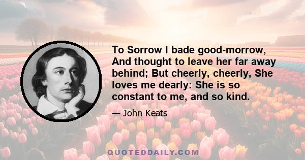 To Sorrow I bade good-morrow, And thought to leave her far away behind; But cheerly, cheerly, She loves me dearly: She is so constant to me, and so kind.