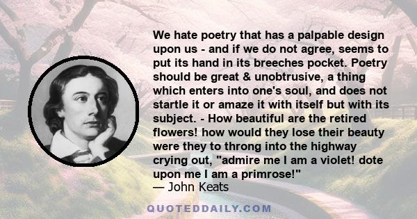 We hate poetry that has a palpable design upon us - and if we do not agree, seems to put its hand in its breeches pocket. Poetry should be great & unobtrusive, a thing which enters into one's soul, and does not startle