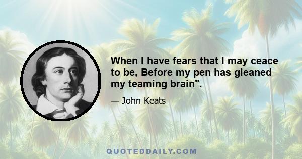 When I have fears that I may ceace to be, Before my pen has gleaned my teaming brain.