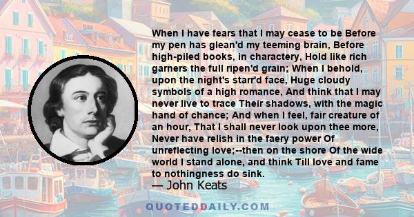 When I have fears that I may cease to be Before my pen has glean'd my teeming brain, Before high-piled books, in charactery, Hold like rich garners the full ripen'd grain; When I behold, upon the night's starr'd face,