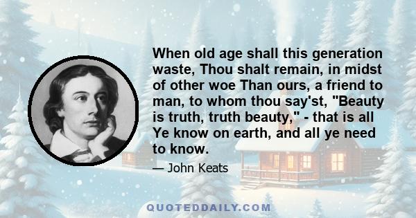 When old age shall this generation waste, Thou shalt remain, in midst of other woe Than ours, a friend to man, to whom thou say'st, Beauty is truth, truth beauty, - that is all Ye know on earth, and all ye need to know.