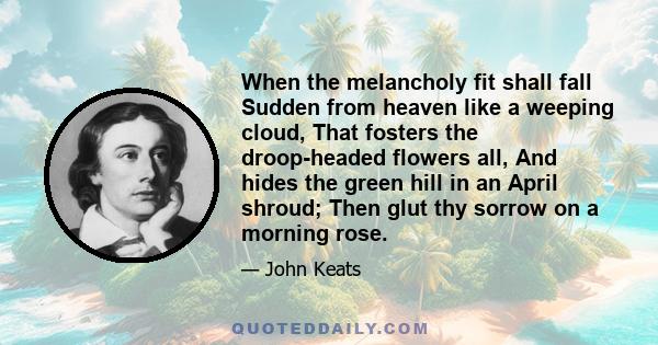 When the melancholy fit shall fall Sudden from heaven like a weeping cloud, That fosters the droop-headed flowers all, And hides the green hill in an April shroud; Then glut thy sorrow on a morning rose.