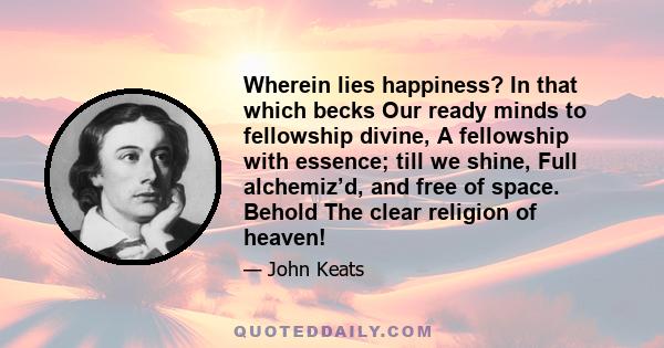 Wherein lies happiness? In that which becks Our ready minds to fellowship divine, A fellowship with essence; till we shine, Full alchemiz’d, and free of space. Behold The clear religion of heaven!