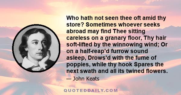 Who hath not seen thee oft amid thy store? Sometimes whoever seeks abroad may find Thee sitting careless on a granary floor, Thy hair soft-lifted by the winnowing wind; Or on a half-reap'd furrow sound asleep, Drows'd