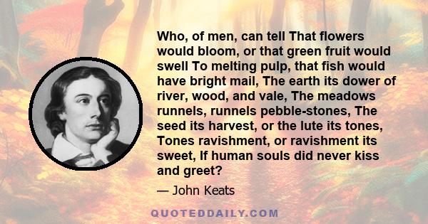 Who, of men, can tell That flowers would bloom, or that green fruit would swell To melting pulp, that fish would have bright mail, The earth its dower of river, wood, and vale, The meadows runnels, runnels