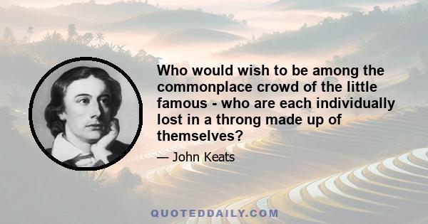 Who would wish to be among the commonplace crowd of the little famous - who are each individually lost in a throng made up of themselves?