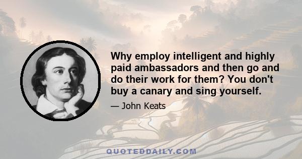 Why employ intelligent and highly paid ambassadors and then go and do their work for them? You don't buy a canary and sing yourself.