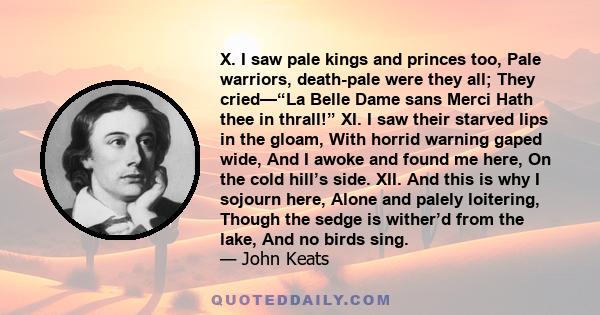 X. I saw pale kings and princes too, Pale warriors, death-pale were they all; They cried—“La Belle Dame sans Merci Hath thee in thrall!” XI. I saw their starved lips in the gloam, With horrid warning gaped wide, And I