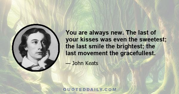 You are always new. The last of your kisses was even the sweetest; the last smile the brightest; the last movement the gracefullest.