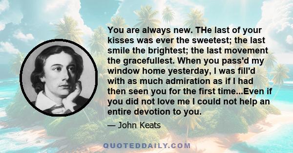 You are always new. THe last of your kisses was ever the sweetest; the last smile the brightest; the last movement the gracefullest. When you pass'd my window home yesterday, I was fill'd with as much admiration as if I 