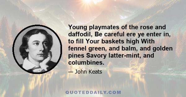 Young playmates of the rose and daffodil, Be careful ere ye enter in, to fill Your baskets high With fennel green, and balm, and golden pines Savory latter-mint, and columbines.