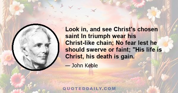 Look in, and see Christ's chosen saint In triumph wear his Christ-like chain; No fear lest he should swerve or faint; His life is Christ, his death is gain.