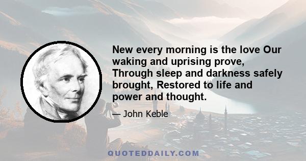 New every morning is the love Our waking and uprising prove, Through sleep and darkness safely brought, Restored to life and power and thought.