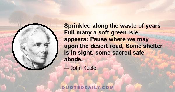 Sprinkled along the waste of years Full many a soft green isle appears: Pause where we may upon the desert road, Some shelter is in sight, some sacred safe abode.