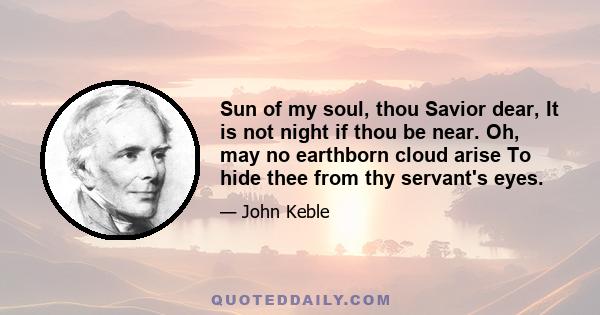 Sun of my soul, thou Savior dear, It is not night if thou be near. Oh, may no earthborn cloud arise To hide thee from thy servant's eyes.