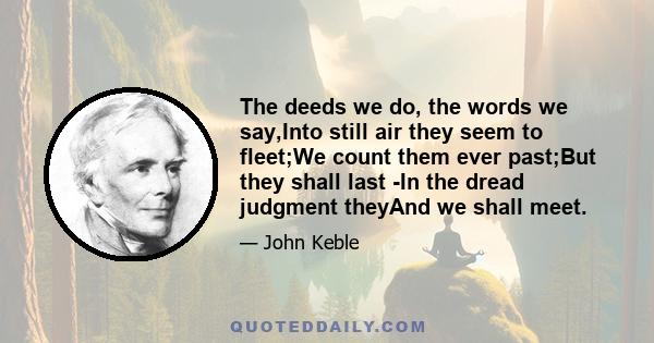 The deeds we do, the words we say,Into still air they seem to fleet;We count them ever past;But they shall last -In the dread judgment theyAnd we shall meet.