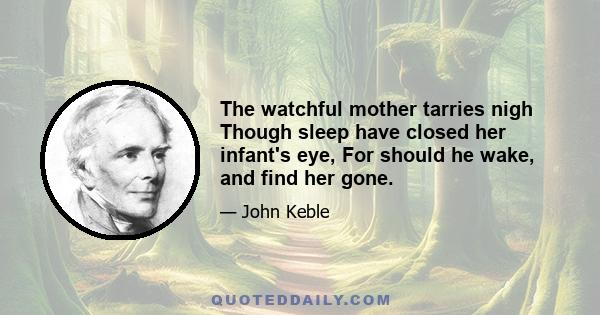 The watchful mother tarries nigh Though sleep have closed her infant's eye, For should he wake, and find her gone.