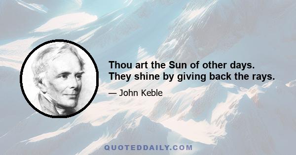 Thou art the Sun of other days. They shine by giving back the rays.