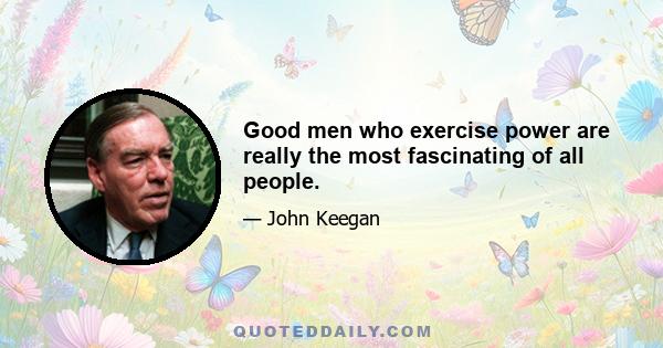 Good men who exercise power are really the most fascinating of all people.