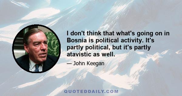 I don't think that what's going on in Bosnia is political activity. It's partly political, but it's partly atavistic as well.