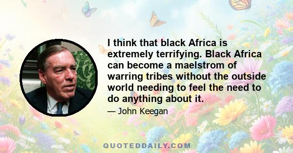 I think that black Africa is extremely terrifying. Black Africa can become a maelstrom of warring tribes without the outside world needing to feel the need to do anything about it.