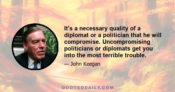 It's a necessary quality of a diplomat or a politician that he will compromise. Uncompromising politicians or diplomats get you into the most terrible trouble.