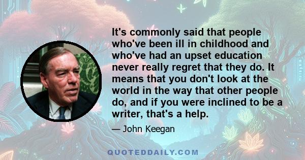 It's commonly said that people who've been ill in childhood and who've had an upset education never really regret that they do. It means that you don't look at the world in the way that other people do, and if you were