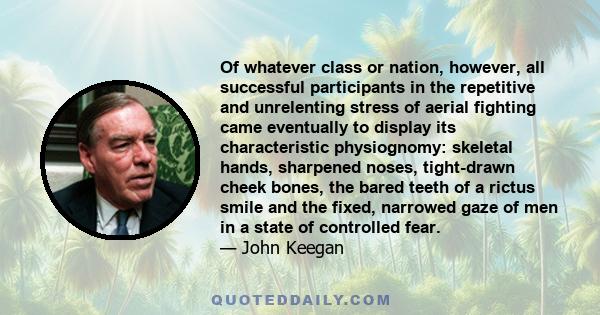 Of whatever class or nation, however, all successful participants in the repetitive and unrelenting stress of aerial fighting came eventually to display its characteristic physiognomy: skeletal hands, sharpened noses,