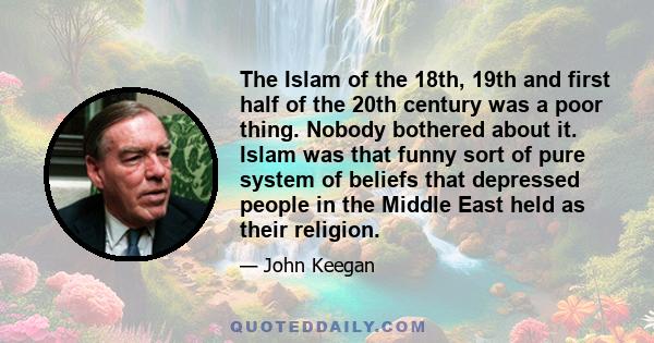 The Islam of the 18th, 19th and first half of the 20th century was a poor thing. Nobody bothered about it. Islam was that funny sort of pure system of beliefs that depressed people in the Middle East held as their