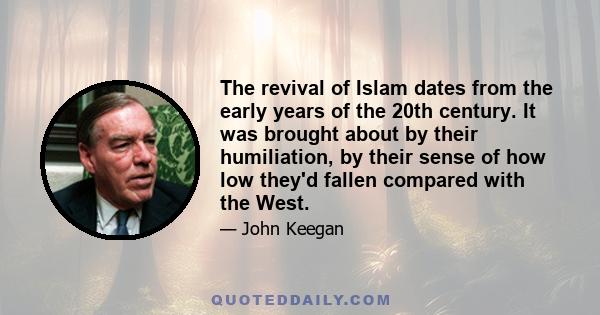 The revival of Islam dates from the early years of the 20th century. It was brought about by their humiliation, by their sense of how low they'd fallen compared with the West.