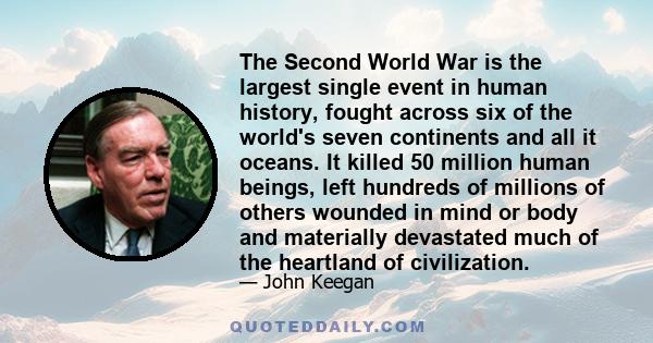 The Second World War is the largest single event in human history, fought across six of the world's seven continents and all it oceans. It killed 50 million human beings, left hundreds of millions of others wounded in