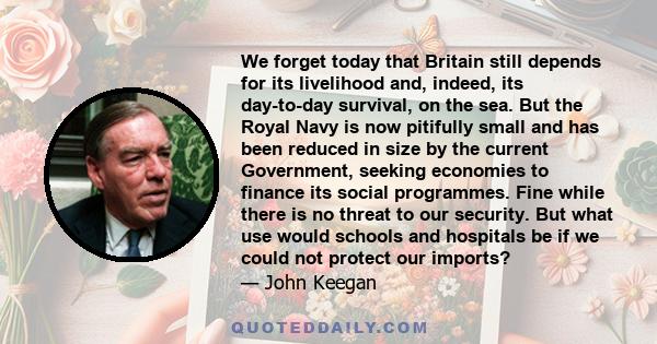 We forget today that Britain still depends for its livelihood and, indeed, its day-to-day survival, on the sea. But the Royal Navy is now pitifully small and has been reduced in size by the current Government, seeking