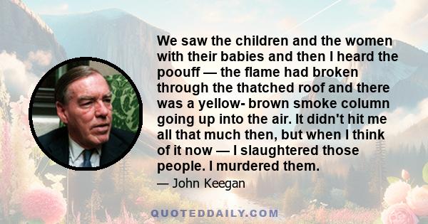 We saw the children and the women with their babies and then I heard the poouff — the flame had broken through the thatched roof and there was a yellow- brown smoke column going up into the air. It didn't hit me all