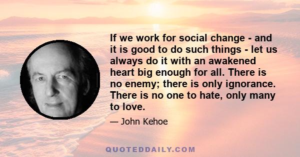 If we work for social change - and it is good to do such things - let us always do it with an awakened heart big enough for all. There is no enemy; there is only ignorance. There is no one to hate, only many to love.