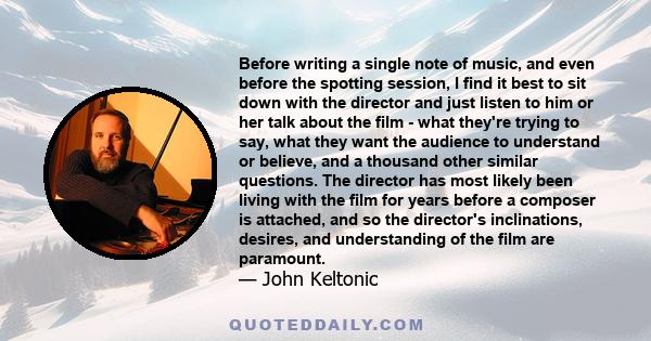 Before writing a single note of music, and even before the spotting session, I find it best to sit down with the director and just listen to him or her talk about the film - what they're trying to say, what they want