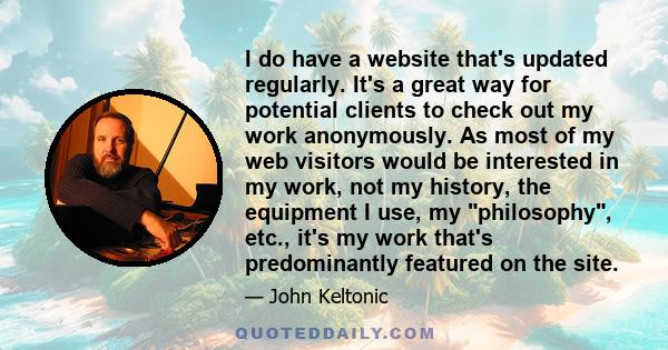 I do have a website that's updated regularly. It's a great way for potential clients to check out my work anonymously. As most of my web visitors would be interested in my work, not my history, the equipment I use, my