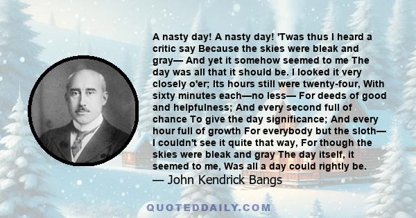 A nasty day! A nasty day! 'Twas thus I heard a critic say Because the skies were bleak and gray— And yet it somehow seemed to me The day was all that it should be. I looked it very closely o'er; Its hours still were