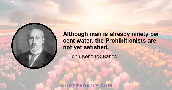 Although man is already ninety per cent water, the Prohibitionists are not yet satisfied.